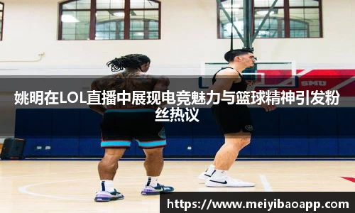 姚明在LOL直播中展现电竞魅力与篮球精神引发粉丝热议